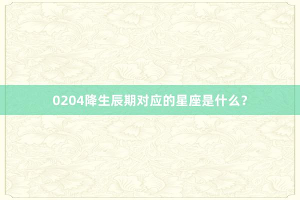 0204降生辰期对应的星座是什么?